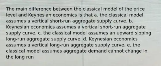 The main difference between the classical model of the price level and Keynesian economics is that a. the classical model assumes a vertical short-run <a href='https://www.questionai.com/knowledge/kK7y3IXTvk-aggregate-supply' class='anchor-knowledge'>aggregate supply</a> curve. b. Keynesian economics assumes a vertical short-run aggregate supply curve. c. the classical model assumes an upward sloping long-run aggregate supply curve. d. Keynesian economics assumes a vertical long-run aggregate supply curve. e. the classical model assumes <a href='https://www.questionai.com/knowledge/kXfli79fsU-aggregate-demand' class='anchor-knowledge'>aggregate demand</a> cannot change in the long run