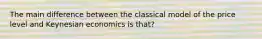 The main difference between the classical model of the price level and Keynesian economics is that?