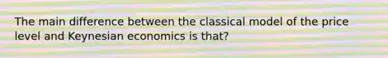 The main difference between the classical model of the price level and Keynesian economics is that?