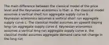 The main difference between the classical model of the price level and the Keynesian economics is that: a. the classical model assumes a vertical short run aggregate supply curve b. Keynesian economics assumes a vertical short run aggregate supply curve c. The classical model assumes an upward sloping long run aggregate supply curve d. Keynesian economics assumes a vertical long run aggregate supply curve e. the classical model assumes aggregate demand cana not change in the long run