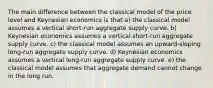 The main difference between the classical model of the price level and Keynesian economics is that a) the classical model assumes a vertical short-run aggregate supply curve. b) Keynesian economics assumes a vertical short-run aggregate supply curve. c) the classical model assumes an upward-sloping long-run aggregate supply curve. d) Keynesian economics assumes a vertical long-run aggregate supply curve. e) the classical model assumes that aggregate demand cannot change in the long run.