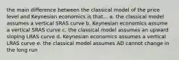 the main difference between the classical model of the price level and Keynesian economics is that... a. the classical model assumes a vertical SRAS curve b. Keynesian economics assume a vertical SRAS curve c. the classical model assumes an upward sloping LRAS curve d. Keynesian economics assumes a vertical LRAS curve e. the classical model assumes AD cannot change in the long run