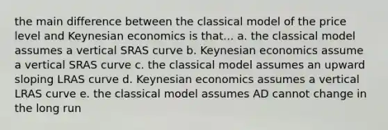 the main difference between the classical model of the price level and Keynesian economics is that... a. the classical model assumes a vertical SRAS curve b. Keynesian economics assume a vertical SRAS curve c. the classical model assumes an upward sloping LRAS curve d. Keynesian economics assumes a vertical LRAS curve e. the classical model assumes AD cannot change in the long run