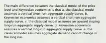 The main difference between the classical model of the price level and Keynesian economics is that a. the classical model assumes a vertical short-run aggregate supply curve. b. Keynesian economics assumes a vertical short-run aggregate supply curve. c. the classical model assumes an upward sloping long-run aggregate supply curve. d. Keynesian economics assumes a vertical long-run aggregate supply curve. e. the classical model assumes aggregate demand cannot change in the long run.