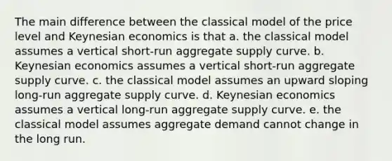 The main difference between the classical model of the price level and Keynesian economics is that a. the classical model assumes a vertical short-run aggregate supply curve. b. Keynesian economics assumes a vertical short-run aggregate supply curve. c. the classical model assumes an upward sloping long-run aggregate supply curve. d. Keynesian economics assumes a vertical long-run aggregate supply curve. e. the classical model assumes aggregate demand cannot change in the long run.