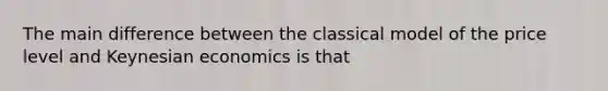 The main difference between the classical model of the price level and Keynesian economics is that