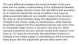 The main difference between the classical model of the price level and the modern understanding of the relationship between the money supply, the price level, and real GDP is that according to: A) classical economists money is neutral in the long run, while economists today do not consider money to be neutral in the long run. B) economists today the adjustment of prices to changes in the money supply is instantaneous, while classical economists argued that this adjustment process took some time. C) economists today money is neutral in the long run, while classical economists did not consider money to be neutral in the long run. D) classical economists the adjustment of prices to changes in the money supply is instantaneous, while economists today argue that this adjustment process takes some time