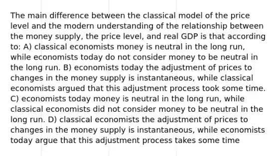 The main difference between the classical model of the price level and the modern understanding of the relationship between the money supply, the price level, and real GDP is that according to: A) classical economists money is neutral in the long run, while economists today do not consider money to be neutral in the long run. B) economists today the adjustment of prices to changes in the money supply is instantaneous, while classical economists argued that this adjustment process took some time. C) economists today money is neutral in the long run, while classical economists did not consider money to be neutral in the long run. D) classical economists the adjustment of prices to changes in the money supply is instantaneous, while economists today argue that this adjustment process takes some time