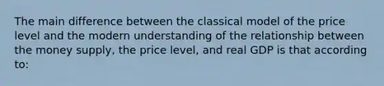 The main difference between the classical model of the price level and the modern understanding of the relationship between the money supply, the price level, and real GDP is that according to: