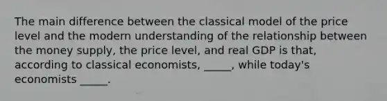 The main difference between the classical model of the price level and the modern understanding of the relationship between the money supply, the price level, and real GDP is that, according to classical economists, _____, while today's economists _____.