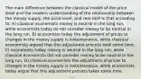 The main difference between the classical model of the price level and the modern understanding of the relationship between the money supply, the price level, and real GDP is that according to: A) classical economists money is neutral in the long run, while economists today do not consider money to be neutral in the long run. B) economists today the adjustment of prices to changes in the money supply is instantaneous, while classical economists argued that this adjustment process took some time. C) economists today money is neutral in the long run, while classical economists did not consider money to be neutral in the long run. D) classical economists the adjustment of prices to changes in the money supply is instantaneous, while economists today argue that this adjustment process takes some time.