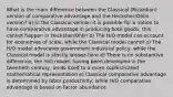 What is the main difference between the Classical (Ricardian) version of comparative advantage and the Hecksher/Ohlin version? a) In the Classical version it is possible for a nation to have comparative advantage in producing both goods; this cannot happen in Hecksher/Ohlin b) The H/O model can account for economies of scale, while the Classical model cannot c) The H/O model advocates government industrial policy, while the Classical model is strictly laissez-faire d) There is no substantive difference; the H/O model, having been developed in the twentieth century, lends itself to a more sophisticated mathematical representation e) Classical comparative advantage is determined by labor productivity, while H/O comparative advantage is based on factor abundance