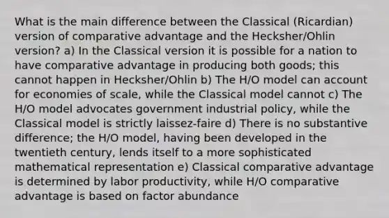 What is the main difference between the Classical (Ricardian) version of comparative advantage and the Hecksher/Ohlin version? a) In the Classical version it is possible for a nation to have comparative advantage in producing both goods; this cannot happen in Hecksher/Ohlin b) The H/O model can account for economies of scale, while the Classical model cannot c) The H/O model advocates government industrial policy, while the Classical model is strictly laissez-faire d) There is no substantive difference; the H/O model, having been developed in the twentieth century, lends itself to a more sophisticated mathematical representation e) Classical comparative advantage is determined by labor productivity, while H/O comparative advantage is based on factor abundance