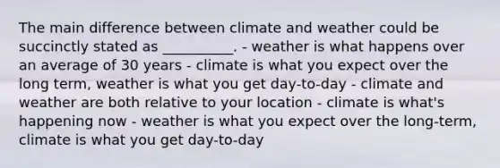 The main difference between climate and weather could be succinctly stated as __________. - weather is what happens over an average of 30 years - climate is what you expect over the long term, weather is what you get day-to-day - climate and weather are both relative to your location - climate is what's happening now - weather is what you expect over the long-term, climate is what you get day-to-day