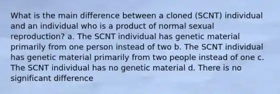 What is the main difference between a cloned (SCNT) individual and an individual who is a product of normal sexual reproduction? a. The SCNT individual has genetic material primarily from one person instead of two b. The SCNT individual has genetic material primarily from two people instead of one c. The SCNT individual has no genetic material d. There is no significant difference