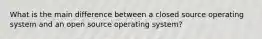 What is the main difference between a closed source operating system and an open source operating system?