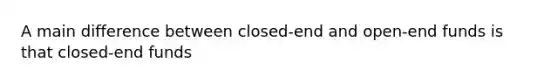 A main difference between closed-end and open-end funds is that closed-end funds