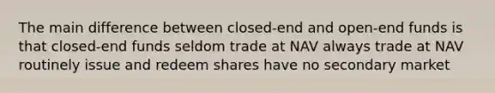 The main difference between closed-end and open-end funds is that closed-end funds seldom trade at NAV always trade at NAV routinely issue and redeem shares have no secondary market