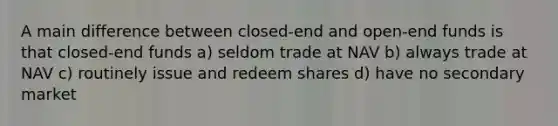 A main difference between closed-end and open-end funds is that closed-end funds a) seldom trade at NAV b) always trade at NAV c) routinely issue and redeem shares d) have no secondary market