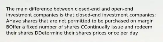 The main difference between closed-end and open-end investment companies is that closed-end investment companies: AHave shares that are not permitted to be purchased on margin BOffer a fixed number of shares CContinually issue and redeem their shares DDetermine their shares prices once per day