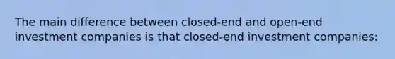 The main difference between closed-end and open-end investment companies is that closed-end investment companies: