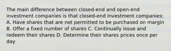 The main difference between closed-end and open-end investment companies is that closed-end investment companies: A. Have shares that are not permitted to be purchased on margin B. Offer a fixed number of shares C. Continually issue and redeem their shares D. Determine their shares prices once per day