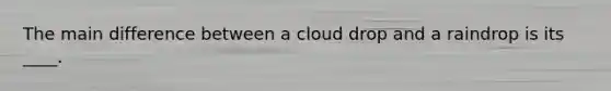 The main difference between a cloud drop and a raindrop is its ____.