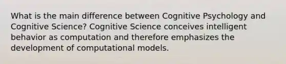 What is the main difference between Cognitive Psychology and Cognitive Science? Cognitive Science conceives intelligent behavior as computation and therefore emphasizes the development of computational models.