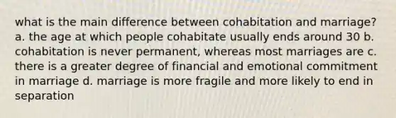 what is the main difference between cohabitation and marriage? a. the age at which people cohabitate usually ends around 30 b. cohabitation is never permanent, whereas most marriages are c. there is a greater degree of financial and emotional commitment in marriage d. marriage is more fragile and more likely to end in separation