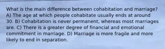 What is the main difference between cohabitation and marriage? A) The age at which people cohabitate usually ends at around 30. B) Cohabitation is never permanent, whereas most marriages are. C) There is a greater degree of financial and emotional commitment in marriage. D) Marriage is more fragile and more likely to end in separation.