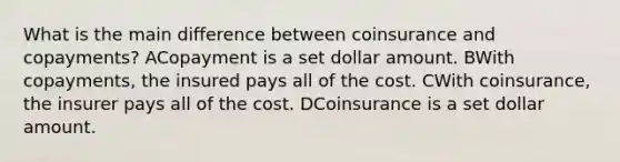 What is the main difference between coinsurance and copayments? ACopayment is a set dollar amount. BWith copayments, the insured pays all of the cost. CWith coinsurance, the insurer pays all of the cost. DCoinsurance is a set dollar amount.