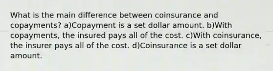 What is the main difference between coinsurance and copayments? a)Copayment is a set dollar amount. b)With copayments, the insured pays all of the cost. c)With coinsurance, the insurer pays all of the cost. d)Coinsurance is a set dollar amount.