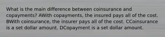 What is the main difference between coinsurance and copayments? AWith copayments, the insured pays all of the cost. BWith coinsurance, the insurer pays all of the cost. CCoinsurance is a set dollar amount. DCopayment is a set dollar amount.