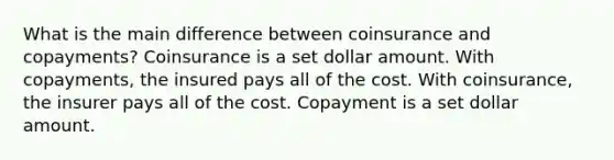 What is the main difference between coinsurance and copayments? Coinsurance is a set dollar amount. With copayments, the insured pays all of the cost. With coinsurance, the insurer pays all of the cost. Copayment is a set dollar amount.