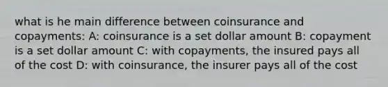 what is he main difference between coinsurance and copayments: A: coinsurance is a set dollar amount B: copayment is a set dollar amount C: with copayments, the insured pays all of the cost D: with coinsurance, the insurer pays all of the cost