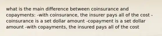 what is the main difference between coinsurance and copayments: -with coinsurance, the insurer pays all of the cost -coinsurance is a set dollar amount -copayment is a set dollar amount -with copayments, the insured pays all of the cost