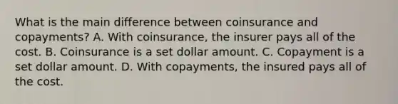 What is the main difference between coinsurance and copayments? A. With coinsurance, the insurer pays all of the cost. B. Coinsurance is a set dollar amount. C. Copayment is a set dollar amount. D. With copayments, the insured pays all of the cost.