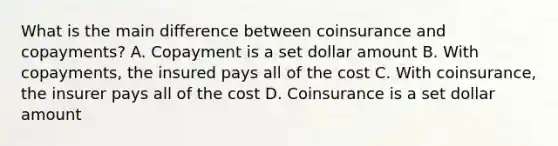 What is the main difference between coinsurance and copayments? A. Copayment is a set dollar amount B. With copayments, the insured pays all of the cost C. With coinsurance, the insurer pays all of the cost D. Coinsurance is a set dollar amount