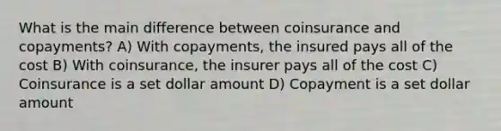 What is the main difference between coinsurance and copayments? A) With copayments, the insured pays all of the cost B) With coinsurance, the insurer pays all of the cost C) Coinsurance is a set dollar amount D) Copayment is a set dollar amount