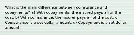 What is the main difference between coinsurance and copayments? a) With copayments, the insured pays all of the cost. b) With coinsurance, the insurer pays all of the cost. c) Coinsurance is a set dollar amount. d) Copayment is a set dollar amount.