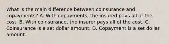 What is the main difference between coinsurance and copayments? A. With copayments, the insured pays all of the cost. B. With coinsurance, the insurer pays all of the cost. C. Coinsurance is a set dollar amount. D. Copayment is a set dollar amount.