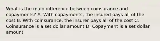 What is the main difference between coinsurance and copayments? A. With copayments, the insured pays all of the cost B. With coinsurance, the insurer pays all of the cost C. Coinsurance is a set dollar amount D. Copayment is a set dollar amount