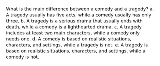 What is the main difference between a comedy and a tragedy? a. A tragedy usually has five acts, while a comedy usually has only three. b. A tragedy is a serious drama that usually ends with death, while a comedy is a lighthearted drama. c. A tragedy includes at least two main characters, while a comedy only needs one. d. A comedy is based on realistic situations, characters, and settings, while a tragedy is not. e. A tragedy is based on realistic situations, characters, and settings, while a comedy is not.