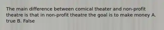 The main difference between comical theater and non-profit theatre is that in non-profit theatre the goal is to make money A. true B. False