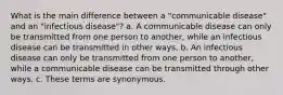 What is the main difference between a "communicable disease" and an "infectious disease"? a. A communicable disease can only be transmitted from one person to another, while an infectious disease can be transmitted in other ways. b. An infectious disease can only be transmitted from one person to another, while a communicable disease can be transmitted through other ways. c. These terms are synonymous.