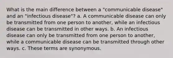 What is the main difference between a "communicable disease" and an "infectious disease"? a. A communicable disease can only be transmitted from one person to another, while an infectious disease can be transmitted in other ways. b. An infectious disease can only be transmitted from one person to another, while a communicable disease can be transmitted through other ways. c. These terms are synonymous.