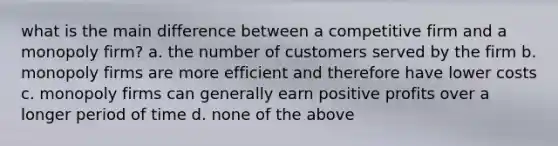 what is the main difference between a competitive firm and a monopoly firm? a. the number of customers served by the firm b. monopoly firms are more efficient and therefore have lower costs c. monopoly firms can generally earn positive profits over a longer period of time d. none of the above