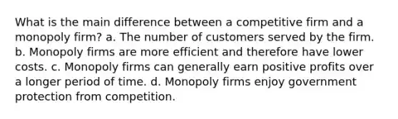 What is the main difference between a competitive firm and a monopoly firm? a. The number of customers served by the firm. b. Monopoly firms are more efficient and therefore have lower costs. c. Monopoly firms can generally earn positive profits over a longer period of time. d. Monopoly firms enjoy government protection from competition.