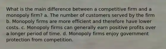 What is the main difference between a competitive firm and a monopoly firm? a. The number of customers served by the firm b. Monopoly firms are more efficient and therefore have lower costs. c. Monopoly firms can generally earn positive profits over a longer period of time. d. Monopoly firms enjoy government protection from competition.