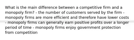 What is the main difference between a competitive firm and a monopoly firm? - the number of customers served by the firm - monopoly firms are more efficient and therefore have lower costs - monopoly firms can generally earn positive profits over a longer period of time - monopoly firms enjoy government protection from competition